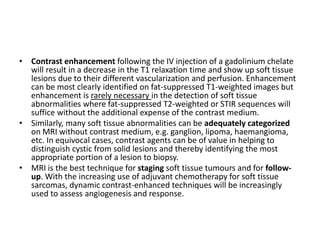 • Contrast enhancement following the IV injection of a gadolinium chelate 
will result in a decrease in the T1 relaxation time and show up soft tissue 
lesions due to their different vascularization and perfusion. Enhancement 
can be most clearly identified on fat-suppressed T1-weighted images but 
enhancement is rarely necessary in the detection of soft tissue 
abnormalities where fat-suppressed T2-weighted or STIR sequences will 
suffice without the additional expense of the contrast medium. 
• Similarly, many soft tissue abnormalities can be adequately categorized 
on MRI without contrast medium, e.g. ganglion, lipoma, haemangioma, 
etc. In equivocal cases, contrast agents can be of value in helping to 
distinguish cystic from solid lesions and thereby identifying the most 
appropriate portion of a lesion to biopsy. 
• MRI is the best technique for staging soft tissue tumours and for follow-up. 
With the increasing use of adjuvant chemotherapy for soft tissue 
sarcomas, dynamic contrast-enhanced techniques will be increasingly 
used to assess angiogenesis and response. 
 