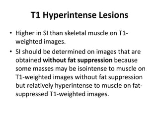 T1 Hyperintense Lesions 
• Higher in SI than skeletal muscle on T1- 
weighted images. 
• SI should be determined on images that are 
obtained without fat suppression because 
some masses may be isointense to muscle on 
T1-weighted images without fat suppression 
but relatively hyperintense to muscle on fat-suppressed 
T1-weighted images. 
 