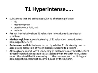 T1 Hyperintense….. 
• Substances that are associated with T1 shortening include 
– fat, 
– methemoglobin, 
– proteinaceous fluid, and 
– melanin 
• Fat has intrinsically short T1 relaxation times due to its molecular 
structure. 
• Methemoglobin causes shortening of T1 relaxation times due to a 
paramagnetic effect. 
• Proteinaceous fluid is characterized by relative T1 shortening due to 
accelerated relaxation of water molecules bound to proteins . 
• Although one report of T1 shortening in melanomas ascribed the effect 
directly to paramagnetic radicals associated with melanin itself, a later 
report theorized that it was owing to other sources, such as biological 
paramagnetic metals that become bound by the melanin. 
 