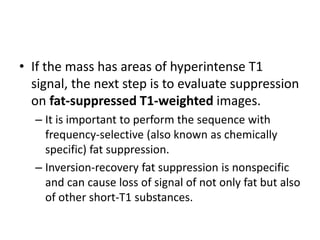 • If the mass has areas of hyperintense T1 
signal, the next step is to evaluate suppression 
on fat-suppressed T1-weighted images. 
– It is important to perform the sequence with 
frequency-selective (also known as chemically 
specific) fat suppression. 
– Inversion-recovery fat suppression is nonspecific 
and can cause loss of signal of not only fat but also 
of other short-T1 substances. 
 