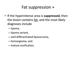 Fat suppression + 
• If the hyperintense area is suppressed, then 
the lesion contains fat, and the most likely 
diagnoses include 
– lipoma, 
– lipoma variant, 
– well-differentiated liposarcoma, 
– hemangioma, and 
– mature ossification. 
 