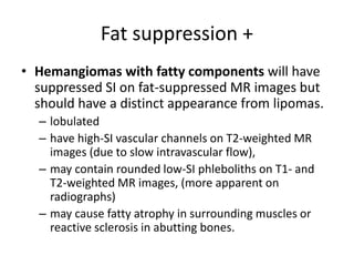 Fat suppression + 
• Hemangiomas with fatty components will have 
suppressed SI on fat-suppressed MR images but 
should have a distinct appearance from lipomas. 
– lobulated 
– have high-SI vascular channels on T2-weighted MR 
images (due to slow intravascular flow), 
– may contain rounded low-SI phleboliths on T1- and 
T2-weighted MR images, (more apparent on 
radiographs) 
– may cause fatty atrophy in surrounding muscles or 
reactive sclerosis in abutting bones. 
 