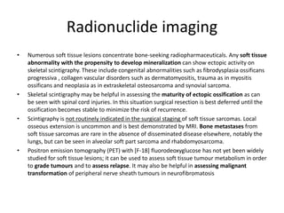 Radionuclide imaging 
• Numerous soft tissue lesions concentrate bone-seeking radiopharmaceuticals. Any soft tissue 
abnormality with the propensity to develop mineralization can show ectopic activity on 
skeletal scintigraphy. These include congenital abnormalities such as fibrodysplasia ossificans 
progressiva , collagen vascular disorders such as dermatomyositis, trauma as in myositis 
ossificans and neoplasia as in extraskeletal osteosarcoma and synovial sarcoma. 
• Skeletal scintigraphy may be helpful in assessing the maturity of ectopic ossification as can 
be seen with spinal cord injuries. In this situation surgical resection is best deferred until the 
ossification becomes stable to minimize the risk of recurrence. 
• Scintigraphy is not routinely indicated in the surgical staging of soft tissue sarcomas. Local 
osseous extension is uncommon and is best demonstrated by MRI. Bone metastases from 
soft tissue sarcomas are rare in the absence of disseminated disease elsewhere, notably the 
lungs, but can be seen in alveolar soft part sarcoma and rhabdomyosarcoma. 
• Positron emission tomography (PET) with [F-18] fluorodeoxyglucose has not yet been widely 
studied for soft tissue lesions; it can be used to assess soft tissue tumour metabolism in order 
to grade tumours and to assess relapse. It may also be helpful in assessing malignant 
transformation of peripheral nerve sheath tumours in neurofibromatosis 
 