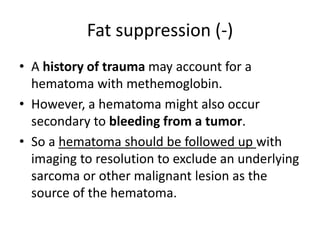 Fat suppression (-) 
• A history of trauma may account for a 
hematoma with methemoglobin. 
• However, a hematoma might also occur 
secondary to bleeding from a tumor. 
• So a hematoma should be followed up with 
imaging to resolution to exclude an underlying 
sarcoma or other malignant lesion as the 
source of the hematoma. 
 