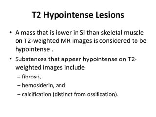T2 Hypointense Lesions 
• A mass that is lower in SI than skeletal muscle 
on T2-weighted MR images is considered to be 
hypointense . 
• Substances that appear hypointense on T2- 
weighted images include 
– fibrosis, 
– hemosiderin, and 
– calcification (distinct from ossification). 
 