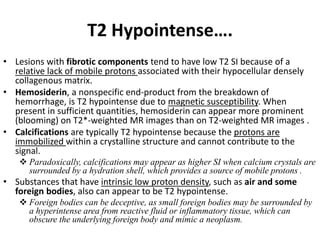 T2 Hypointense…. 
• Lesions with fibrotic components tend to have low T2 SI because of a 
relative lack of mobile protons associated with their hypocellular densely 
collagenous matrix. 
• Hemosiderin, a nonspecific end-product from the breakdown of 
hemorrhage, is T2 hypointense due to magnetic susceptibility. When 
present in sufficient quantities, hemosiderin can appear more prominent 
(blooming) on T2*-weighted MR images than on T2-weighted MR images . 
• Calcifications are typically T2 hypointense because the protons are 
immobilized within a crystalline structure and cannot contribute to the 
signal. 
 Paradoxically, calcifications may appear as higher SI when calcium crystals are 
surrounded by a hydration shell, which provides a source of mobile protons . 
• Substances that have intrinsic low proton density, such as air and some 
foreign bodies, also can appear to be T2 hypointense. 
 Foreign bodies can be deceptive, as small foreign bodies may be surrounded by 
a hyperintense area from reactive fluid or inflammatory tissue, which can 
obscure the underlying foreign body and mimic a neoplasm. 
 