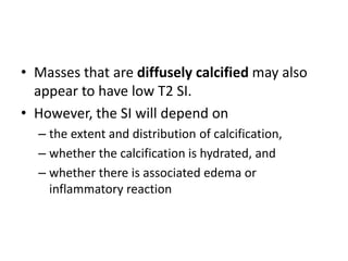 • Masses that are diffusely calcified may also 
appear to have low T2 SI. 
• However, the SI will depend on 
– the extent and distribution of calcification, 
– whether the calcification is hydrated, and 
– whether there is associated edema or 
inflammatory reaction 
 