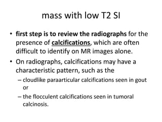 mass with low T2 SI 
• first step is to review the radiographs for the 
presence of calcifications, which are often 
difficult to identify on MR images alone. 
• On radiographs, calcifications may have a 
characteristic pattern, such as the 
– cloudlike paraarticular calcifications seen in gout 
or 
– the flocculent calcifications seen in tumoral 
calcinosis. 
 
