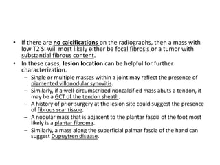 • If there are no calcifications on the radiographs, then a mass with 
low T2 SI will most likely either be focal fibrosis or a tumor with 
substantial fibrous content. 
• In these cases, lesion location can be helpful for further 
characterization. 
– Single or multiple masses within a joint may reflect the presence of 
pigmented villonodular synovitis. 
– Similarly, if a well-circumscribed noncalcified mass abuts a tendon, it 
may be a GCT of the tendon sheath. 
– A history of prior surgery at the lesion site could suggest the presence 
of fibrous scar tissue. 
– A nodular mass that is adjacent to the plantar fascia of the foot most 
likely is a plantar fibroma. 
– Similarly, a mass along the superficial palmar fascia of the hand can 
suggest Dupuytren disease. 
 