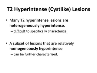 T2 Hyperintense (Cystlike) Lesions 
• Many T2 hyperintense lesions are 
heterogeneously hyperintense. 
– difficult to specifically characterize. 
• A subset of lesions that are relatively 
homogeneously hyperintense 
– can be further characterized. 
 