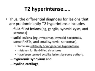 T2 hyperintense….. 
• Thus, the differential diagnosis for lesions that 
are predominantly T2 hyperintense includes 
– fluid-filled lesions (eg, ganglia, synovial cysts, and 
seromas) 
– solid lesions (eg, myxomas, myxoid sarcomas, 
some PNSTs, and small synovial sarcomas). 
• Some are relatively homogeneous hyperintense, 
• mistaken for fluid-filled structures 
• have been termed cystlike lesions by some authors. 
– hyperemic synovium and 
– hyaline cartilage. 
 