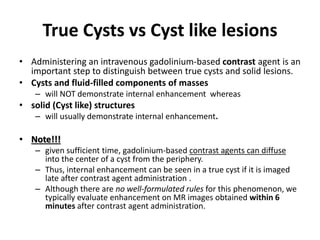 True Cysts vs Cyst like lesions 
• Administering an intravenous gadolinium-based contrast agent is an 
important step to distinguish between true cysts and solid lesions. 
• Cysts and fluid-filled components of masses 
– will NOT demonstrate internal enhancement whereas 
• solid (Cyst like) structures 
– will usually demonstrate internal enhancement. 
• Note!!! 
– given sufficient time, gadolinium-based contrast agents can diffuse 
into the center of a cyst from the periphery. 
– Thus, internal enhancement can be seen in a true cyst if it is imaged 
late after contrast agent administration . 
– Although there are no well-formulated rules for this phenomenon, we 
typically evaluate enhancement on MR images obtained within 6 
minutes after contrast agent administration. 
 