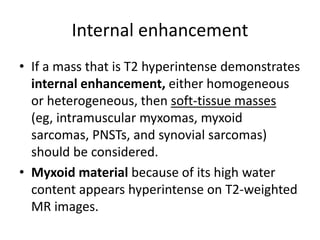 Internal enhancement 
• If a mass that is T2 hyperintense demonstrates 
internal enhancement, either homogeneous 
or heterogeneous, then soft-tissue masses 
(eg, intramuscular myxomas, myxoid 
sarcomas, PNSTs, and synovial sarcomas) 
should be considered. 
• Myxoid material because of its high water 
content appears hyperintense on T2-weighted 
MR images. 
 