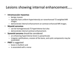Lesions showing internal enhancement….. 
• Intramuscular myxomas 
– benign masses 
– typically have uniform hyperintensity on nonenhanced T2-weighted MR 
images 
– demonstrate internal enhancement on contrast-enhanced MR images. 
• Myxoid sarcomas 
– can be homogeneously T2 hyperintense but also 
– demonstrate internal contrast enhancement. 
• Synovial sarcoma should be considered 
– an enhancing hyperintense lesion is paraarticular. 
– Irregular calcifications, erosion of the bone, and cystic components may be 
associated. 
• PNST is suggested 
– lesion is fusiform and 
– is associated with a nerve 
 