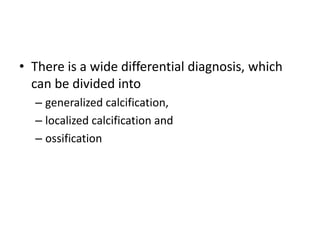 • There is a wide differential diagnosis, which 
can be divided into 
– generalized calcification, 
– localized calcification and 
– ossification 
 