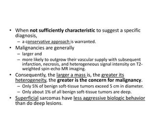 • When not sufficiently characteristic to suggest a specific 
diagnosis, 
– a conservative approach is warranted. 
• Malignancies are generally 
– larger and 
– more likely to outgrow their vascular supply with subsequent 
infarction, necrosis, and heterogeneous signal intensity on T2- 
weighted spin-echo MR imaging. 
• Consequently, the larger a mass is, the greater its 
heterogeneity, the greater is the concern for malignancy. 
– Only 5% of benign soft-tissue tumors exceed 5 cm in diameter. 
– Only about 1% of all benign soft-tissue tumors are deep. 
• Superficial sarcomas have less aggressive biologic behavior 
than do deep lesions. 
 