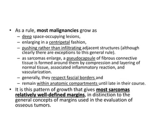 • As a rule, most malignancies grow as 
– deep space-occupying lesions, 
– enlarging in a centripetal fashion, 
– pushing rather than infiltrating adjacent structures (although 
clearly there are exceptions to this general rule). 
– as sarcomas enlarge, a pseudocapsule of fibrous connective 
tissue is formed around them by compression and layering of 
normal tissue, associated inflammatory reaction, and 
vascularization. 
– generally, they respect fascial borders and 
– remain within anatomic compartments until late in their course. 
• It is this pattern of growth that gives most sarcomas 
relatively well-defined margins, in distinction to the 
general concepts of margins used in the evaluation of 
osseous tumors. 
 