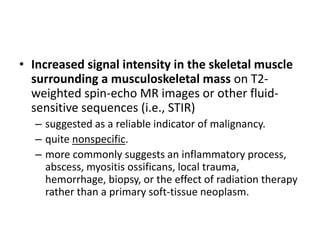 • Increased signal intensity in the skeletal muscle 
surrounding a musculoskeletal mass on T2- 
weighted spin-echo MR images or other fluid-sensitive 
sequences (i.e., STIR) 
– suggested as a reliable indicator of malignancy. 
– quite nonspecific. 
– more commonly suggests an inflammatory process, 
abscess, myositis ossificans, local trauma, 
hemorrhage, biopsy, or the effect of radiation therapy 
rather than a primary soft-tissue neoplasm. 
 