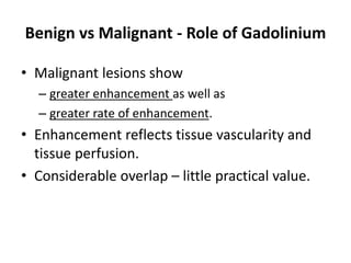 Benign vs Malignant - Role of Gadolinium 
• Malignant lesions show 
– greater enhancement as well as 
– greater rate of enhancement. 
• Enhancement reflects tissue vascularity and 
tissue perfusion. 
• Considerable overlap – little practical value. 
 