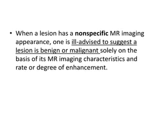 • When a lesion has a nonspecific MR imaging 
appearance, one is ill-advised to suggest a 
lesion is benign or malignant solely on the 
basis of its MR imaging characteristics and 
rate or degree of enhancement. 
 
