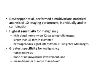 • DeSchepper et al. performed a multivariate statistical 
analysis of 10 imaging parameters, individually and in 
combination. 
• Highest sensitivity for malignancy 
– high signal intensity on T2-weighted MR images, 
– larger than 33 mm in diameter, 
– heterogeneous signal intensity on T1-weighted MR images. 
• Greatest specificity for malignancy 
– tumor necrosis, 
– bone or neurovascular involvement, and 
– mean diameter of more than 66 mm 
 