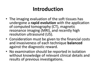 Introduction 
• The imaging evaluation of the soft tissues has 
undergone a rapid evolution with the application 
of computed tomography (CT), magnetic 
resonance imaging (MRI), and recently high 
resolution ultrasound (US). 
• Consideration must be given to the financial costs 
and invasiveness of each technique balanced 
against the diagnostic reward. 
• No examination should be reported in isolation 
without knowledge of relevant clinical details and 
results of previous investigations. 
 