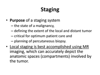 Staging 
• Purpose of a staging system 
– the state of a malignancy, 
– defining the extent of the local and distant tumor 
– critical for optimum patient care and 
– planning of percutaneous biopsy. 
• Local staging is best accomplished using MR 
imaging, which can accurately depict the 
anatomic spaces (compartments) involved by 
the tumor. 
 