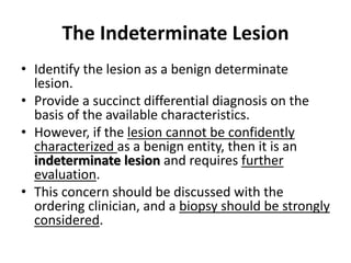 The Indeterminate Lesion 
• Identify the lesion as a benign determinate 
lesion. 
• Provide a succinct differential diagnosis on the 
basis of the available characteristics. 
• However, if the lesion cannot be confidently 
characterized as a benign entity, then it is an 
indeterminate lesion and requires further 
evaluation. 
• This concern should be discussed with the 
ordering clinician, and a biopsy should be strongly 
considered. 
 