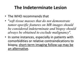 The Indeterminate Lesion 
• The WHO recommends that 
• “soft tissue masses that do not demonstrate 
tumor-specific features on MR images should 
be considered indeterminate and biopsy should 
always be obtained to exclude malignancy”. 
• In some instances, especially in patients with 
comorbidities or relative contraindications to 
biopsy, short-term imaging follow-up may be 
an alternative. 
 