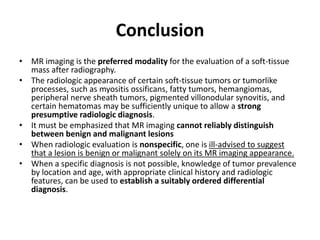 Conclusion 
• MR imaging is the preferred modality for the evaluation of a soft-tissue 
mass after radiography. 
• The radiologic appearance of certain soft-tissue tumors or tumorlike 
processes, such as myositis ossificans, fatty tumors, hemangiomas, 
peripheral nerve sheath tumors, pigmented villonodular synovitis, and 
certain hematomas may be sufficiently unique to allow a strong 
presumptive radiologic diagnosis. 
• It must be emphasized that MR imaging cannot reliably distinguish 
between benign and malignant lesions 
• When radiologic evaluation is nonspecific, one is ill-advised to suggest 
that a lesion is benign or malignant solely on its MR imaging appearance. 
• When a specific diagnosis is not possible, knowledge of tumor prevalence 
by location and age, with appropriate clinical history and radiologic 
features, can be used to establish a suitably ordered differential 
diagnosis. 
 