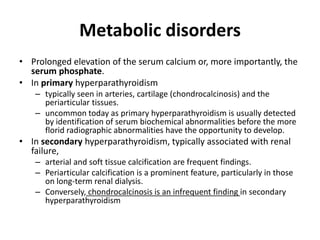Metabolic disorders 
• Prolonged elevation of the serum calcium or, more importantly, the 
serum phosphate. 
• In primary hyperparathyroidism 
– typically seen in arteries, cartilage (chondrocalcinosis) and the 
periarticular tissues. 
– uncommon today as primary hyperparathyroidism is usually detected 
by identification of serum biochemical abnormalities before the more 
florid radiographic abnormalities have the opportunity to develop. 
• In secondary hyperparathyroidism, typically associated with renal 
failure, 
– arterial and soft tissue calcification are frequent findings. 
– Periarticular calcification is a prominent feature, particularly in those 
on long-term renal dialysis. 
– Conversely, chondrocalcinosis is an infrequent finding in secondary 
hyperparathyroidism 
 