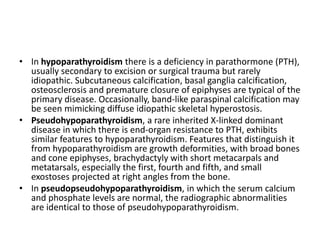 • In hypoparathyroidism there is a deficiency in parathormone (PTH), 
usually secondary to excision or surgical trauma but rarely 
idiopathic. Subcutaneous calcification, basal ganglia calcification, 
osteosclerosis and premature closure of epiphyses are typical of the 
primary disease. Occasionally, band-like paraspinal calcification may 
be seen mimicking diffuse idiopathic skeletal hyperostosis. 
• Pseudohypoparathyroidism, a rare inherited X-linked dominant 
disease in which there is end-organ resistance to PTH, exhibits 
similar features to hypoparathyroidism. Features that distinguish it 
from hypoparathyroidism are growth deformities, with broad bones 
and cone epiphyses, brachydactyly with short metacarpals and 
metatarsals, especially the first, fourth and fifth, and small 
exostoses projected at right angles from the bone. 
• In pseudopseudohypoparathyroidism, in which the serum calcium 
and phosphate levels are normal, the radiographic abnormalities 
are identical to those of pseudohypoparathyroidism. 
 