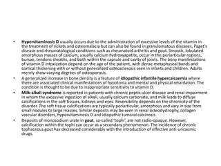 • Hypervitaminosis D usually occurs due to the administration of excessive levels of the vitamin in 
the treatment of rickets and osteomalacia but can also be found in granulomatous diseases, Paget's 
disease and rheumatological conditions such as rheumatoid arthritis and gout. Smooth, lobulated 
amorphous masses of calcium, usually calcium hydroxyapatite, occur in the periarticular regions, 
bursae, tendons sheaths, and both within the capsule and cavity of joints. The bony manifestations 
of vitamin D intoxication depend on the age of the patient, with dense metaphyseal bands and 
cortical thickening with or without generalized osteosclerosis seen in infants and children. Adults 
merely show varying degrees of osteoporosis. 
• A generalized increase in bone density is a feature of idiopathic infantile hypercalcaemia where 
there are associated clinical manifestations of hypotonia and mental and physical retardation. The 
condition is thought to be due to inappropriate sensitivity to vitamin D. 
• Milk-alkali syndrome is reported in patients with chronic peptic ulcer disease and renal impairment 
in whom the excessive ingestion of alkali, usually calcium carbonate, and milk leads to diffuse 
calcifications in the soft tissues, kidneys and eyes. Reversibility depends on the chronicity of the 
disorder. The soft tissue calcifications are typically periarticular, amorphous and vary in size from 
small nodules to large masses. Similar deposits may be seen in renal osteodystrophy, collagen 
vascular disorders, hypervitaminosis D and idiopathic tumoral calcinosis. 
• Deposits of monosodium urate in gout, so-called ‘tophi’, are not radio-opaque. However, 
calcification within the tophi can occur as a secondary phenomenon. The incidence of chronic 
tophaceous gout has decreased considerably with the introduction of effective anti-uricaemic 
drugs. 
 