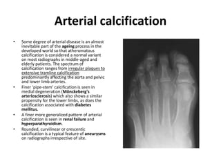 Arterial calcification 
• Some degree of arterial disease is an almost 
inevitable part of the ageing process in the 
developed world so that atheromatous 
calcification is considered a normal variant 
on most radiographs in middle-aged and 
elderly patients. The spectrum of 
calcification ranges from irregular plaques to 
extensive tramline calcification 
predominantly affecting the aorta and pelvic 
and lower limb arteries. 
• Finer ‘pipe-stem’ calcification is seen in 
medial degeneration (Mönckeberg's 
arteriosclerosis) which also shows a similar 
propensity for the lower limbs, as does the 
calcification associated with diabetes 
mellitus. 
• A finer more generalized pattern of arterial 
calcification is seen in renal failure and 
hyperparathyroidism. 
• Rounded, curvilinear or crescentic 
calcification is a typical feature of aneurysms 
on radiographs irrespective of site. 
 