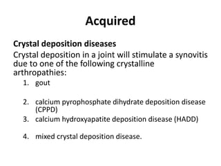 Acquired 
Crystal deposition diseases 
Crystal deposition in a joint will stimulate a synovitis 
due to one of the following crystalline 
arthropathies: 
1. gout 
2. calcium pyrophosphate dihydrate deposition disease 
(CPPD) 
3. calcium hydroxyapatite deposition disease (HADD) 
4. mixed crystal deposition disease. 
 
