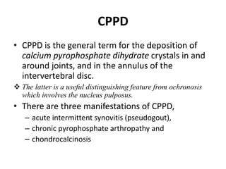 CPPD 
• CPPD is the general term for the deposition of 
calcium pyrophosphate dihydrate crystals in and 
around joints, and in the annulus of the 
intervertebral disc. 
 The latter is a useful distinguishing feature from ochronosis 
which involves the nucleus pulposus. 
• There are three manifestations of CPPD, 
– acute intermittent synovitis (pseudogout), 
– chronic pyrophosphate arthropathy and 
– chondrocalcinosis 
 