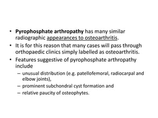 • Pyrophosphate arthropathy has many similar 
radiographic appearances to osteoarthritis. 
• It is for this reason that many cases will pass through 
orthopaedic clinics simply labelled as osteoarthritis. 
• Features suggestive of pyrophosphate arthropathy 
include 
– unusual distribution (e.g. patellofemoral, radiocarpal and 
elbow joints), 
– prominent subchondral cyst formation and 
– relative paucity of osteophytes. 
 