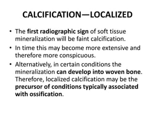 CALCIFICATION—LOCALIZED 
• The first radiographic sign of soft tissue 
mineralization will be faint calcification. 
• In time this may become more extensive and 
therefore more conspicuous. 
• Alternatively, in certain conditions the 
mineralization can develop into woven bone. 
Therefore, localized calcification may be the 
precursor of conditions typically associated 
with ossification. 
 