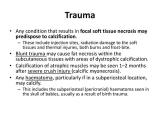 Trauma 
• Any condition that results in focal soft tissue necrosis may 
predispose to calcification. 
– These include injection sites, radiation damage to the soft 
tissues and thermal injuries, both burns and frost-bite. 
• Blunt trauma may cause fat necrosis within the 
subcutaneous tissues with areas of dystrophic calcification. 
• Calcification of atrophic muscles may be seen 1–2 months 
after severe crush injury (calcific myonecrosis). 
• Any haematoma, particularly if in a subperiosteal location, 
may calcify. 
– This includes the subperiosteal (pericranial) haematoma seen in 
the skull of babies, usually as a result of birth trauma. 
 