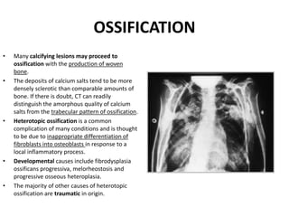 OSSIFICATION 
• Many calcifying lesions may proceed to 
ossification with the production of woven 
bone. 
• The deposits of calcium salts tend to be more 
densely sclerotic than comparable amounts of 
bone. If there is doubt, CT can readily 
distinguish the amorphous quality of calcium 
salts from the trabecular pattern of ossification. 
• Heterotopic ossification is a common 
complication of many conditions and is thought 
to be due to inappropriate differentiation of 
fibroblasts into osteoblasts in response to a 
local inflammatory process. 
• Developmental causes include fibrodysplasia 
ossificans progressiva, melorheostosis and 
progressive osseous heteroplasia. 
• The majority of other causes of heterotopic 
ossification are traumatic in origin. 
 