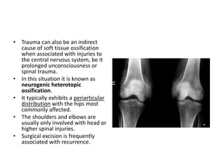 • Trauma can also be an indirect 
cause of soft tissue ossification 
when associated with injuries to 
the central nervous system, be it 
prolonged unconsciousness or 
spinal trauma. 
• In this situation it is known as 
neurogenic heterotopic 
ossification. 
• It typically exhibits a periarticular 
distribution with the hips most 
commonly affected. 
• The shoulders and elbows are 
usually only involved with head or 
higher spinal injuries. 
• Surgical excision is frequently 
associated with recurrence. 
 