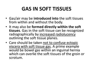 GAS IN SOFT TISSUES 
• Gas/air may be introduced into the soft tissues 
from within and without the body. 
• It may also be formed directly within the soft 
tissues. Gas in the soft tissue can be recognized 
radiographically by increased radiolucency 
outlining the soft tissue planes. 
• Care should be taken not to confuse ectopic 
viscera with soft tissue gas. A prime example 
would be bowel gas within an inguinal hernia 
which can overlie the soft tissues of the groin or 
scrotum. 
 