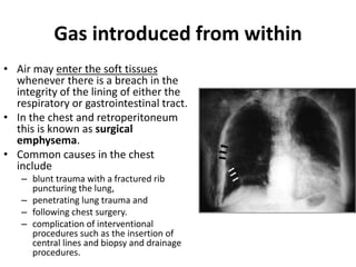 Gas introduced from within 
• Air may enter the soft tissues 
whenever there is a breach in the 
integrity of the lining of either the 
respiratory or gastrointestinal tract. 
• In the chest and retroperitoneum 
this is known as surgical 
emphysema. 
• Common causes in the chest 
include 
– blunt trauma with a fractured rib 
puncturing the lung, 
– penetrating lung trauma and 
– following chest surgery. 
– complication of interventional 
procedures such as the insertion of 
central lines and biopsy and drainage 
procedures. 
 
