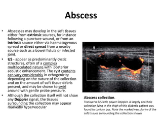 Abscess 
• Abscesses may develop in the soft tissues 
either from extrinsic sources, for instance 
following a puncture wound, or from an 
intrinsic source either via haematogenous 
spread or direct spread from a nearby 
source such as a bowel fistula or infected 
joint. 
• US - appear as predominantly cystic 
structures, often of a complex 
multiloculated nature with posterior 
acoustic enhancement. The cyst contents 
can vary considerably in echogenicity 
depending on the nature of the collection 
and on the amount of soft tissue debris 
present, and may be shown to swirl 
around with gentle probe pressure. 
• Although the collection itself will not show 
any Doppler signal, the tissues 
surrounding the collection may appear 
markedly hypervascular 
Abscess collection. 
Transverse US with power Doppler. A largely anechoic 
collection lying in the thigh of this diabetic patient was 
found to contain pus. Note the marked vascularity of the 
soft tissues surrounding the collection shown 
 