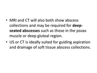 • MRI and CT will also both show abscess 
collections and may be required for deep-seated 
abscesses such as those in the psoas 
muscle or deep gluteal region. 
• US or CT is ideally suited for guiding aspiration 
and drainage of soft tissue abscess collections. 
 