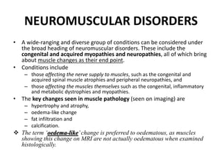 NEUROMUSCULAR DISORDERS 
• A wide-ranging and diverse group of conditions can be considered under 
the broad heading of neuromuscular disorders. These include the 
congenital and acquired myopathies and neuropathies, all of which bring 
about muscle changes as their end point. 
• Conditions include 
– those affecting the nerve supply to muscles, such as the congenital and 
acquired spinal muscle atrophies and peripheral neuropathies, and 
– those affecting the muscles themselves such as the congenital, inflammatory 
and metabolic dystrophies and myopathies. 
• The key changes seen in muscle pathology (seen on imaging) are 
– hypertrophy and atrophy, 
– oedema-like change 
– fat infiltration and 
– calcification. 
 The term ‘oedema-like’ change is preferred to oedematous, as muscles 
showing this change on MRI are not actually oedematous when examined 
histologically. 
 