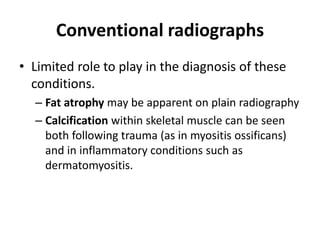 Conventional radiographs 
• Limited role to play in the diagnosis of these 
conditions. 
– Fat atrophy may be apparent on plain radiography 
– Calcification within skeletal muscle can be seen 
both following trauma (as in myositis ossificans) 
and in inflammatory conditions such as 
dermatomyositis. 
 