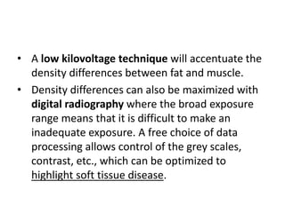 • A low kilovoltage technique will accentuate the 
density differences between fat and muscle. 
• Density differences can also be maximized with 
digital radiography where the broad exposure 
range means that it is difficult to make an 
inadequate exposure. A free choice of data 
processing allows control of the grey scales, 
contrast, etc., which can be optimized to 
highlight soft tissue disease. 
 