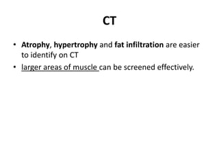 CT 
• Atrophy, hypertrophy and fat infiltration are easier 
to identify on CT 
• larger areas of muscle can be screened effectively. 
 