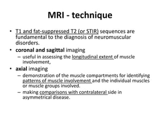 MRI - technique 
• T1 and fat-suppressed T2 (or STIR) sequences are 
fundamental to the diagnosis of neuromuscular 
disorders. 
• coronal and sagittal imaging 
– useful in assessing the longitudinal extent of muscle 
involvement, 
• axial imaging 
– demonstration of the muscle compartments for identifying 
patterns of muscle involvement and the individual muscles 
or muscle groups involved. 
– making comparisons with contralateral side in 
asymmetrical disease. 
 